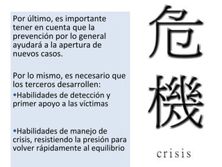 Por último, es importante
tener en cuenta que la
prevención por lo general
ayudará a la apertura de
nuevos casos.
Por lo mismo, es necesario que
los terceros desarrollen:
•Habilidades de detección y
primer apoyo a las víctimas
•Habilidades de manejo de
crisis, resistiendo la presión para
volver rápidamente al equilibrio
 