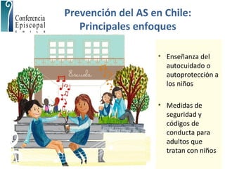 Prevención del AS en Chile:
Principales enfoques
• Enseñanza del
autocuidado o
autoprotección a
los niños
• Medidas de
seguridad y
códigos de
conducta para
adultos que
tratan con niños
 