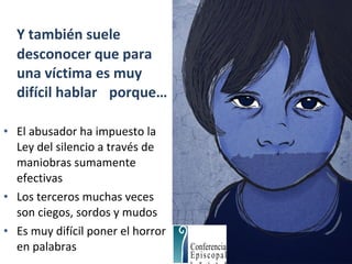 Y también suele
desconocer que para
una víctima es muy
difícil hablar porque…
• El abusador ha impuesto la
Ley del silencio a través de
maniobras sumamente
efectivas
• Los terceros muchas veces
son ciegos, sordos y mudos
• Es muy difícil poner el horror
en palabras
 
