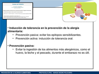 PREVENCIÓN DE LA ALERGIA ALIMENTARIA PROTOCOLO UPIQ – SERGIO NEGRE POLICARPO
• Inducción de tolerancia en la prevención de la alergia
alimentaria:
• Prevención pasiva: evitar los epitopos sensibilizantes.
• Prevención activa: inducción de tolerancia oral.
• Prevención pasiva:
• Evitar la ingestión de los alimentos más alergénicos, como el
huevo, la leche y el pescado, durante el embarazo no es útil.
 