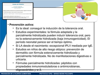 PREVENCIÓN DE LA ALERGIA ALIMENTARIA PROTOCOLO UPIQ – SERGIO NEGRE POLICARPO
• Prevención activa:
• Es la ideal: conseguir la inducción de la tolerancia oral.
• Estudios experimentales: la fórmula adaptada y la
parcialmente hidrolizada pueden inducir tolerancia oral, pero
no la extensivamente hidrolizada (baja inmunogenicidad). El
período neonatal parece ser el tiempo óptimo.
• Si LA desde el nacimiento: excepcional IPLV mediada por IgE.
• Estudios en niños de alto riesgo atópico: prevención de
dermatitis con fórmula extensivamente hidrolizada y
parcialmente hidrolizada. No de manifestaciones digestivas o
urticaria.
• Fórmulas parcialmente hidrolizadas: péptidos con
propiedades inmunomoduladoras o antimicrobianas,
oligosacáridos y w-3.
 