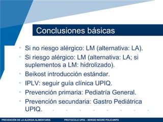 PREVENCIÓN DE LA ALERGIA ALIMENTARIA PROTOCOLO UPIQ – SERGIO NEGRE POLICARPO
Conclusiones básicas
• Si no riesgo alérgico: LM (alternativa: LA).
• Si riesgo alérgico: LM (alternativa: LA; si
suplementos a LM: hidrolizado).
• Beikost introducción estándar.
• IPLV: seguir guía clínica UPIQ.
• Prevención primaria: Pediatría General.
• Prevención secundaria: Gastro Pediátrica
UPIQ.
 