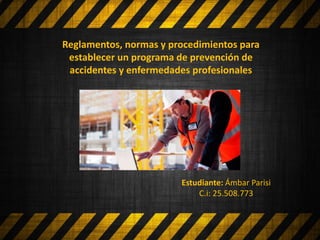 Reglamentos, normas y procedimientos para
establecer un programa de prevención de
accidentes y enfermedades profesionales
Estudiante: Ámbar Parisi
C.i: 25.508.773
 