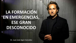 Dr.	
  Juan	
  José	
  Agún	
  González	
  
LA	
  FORMACIÓN	
  
EN	
  EMERGENCIAS,	
  	
  
ESE	
  GRAN	
  
DESCONOCIDO	
  
 