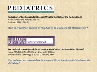 Reduction of Cardiovascular Disease: What Is the Role of the Pediatrician?
Alan R. Sinaiko and Ronald J. Prineas
Pediatrics 1998;102;e61

¿Cuál es el papel del pediatra en la reducción de la enfermedad cardiovascular?




Are pediatricians responsible for prevention of adult cardiovascular disease?
Henry C McGill , C Alex McMahan & Samuel S Gidding
Nature Reviews Cardiology 6, 10–11 (1 January 2009)

¿Los pediatras son responsables de la prevención de la enfermedad cardiovascular
del adulto?
 
