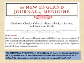 “La OBESIDAD, la INTOLERANCIA A LA GLUCOSA y, en menor medida, la hipertensión
en la infancia se asocian a un aumento en la tasa de mortalidad prematura en la
vida adulta. No sucede, en principio, lo mismo con la hipercolesterolemia”.
 