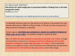 Int J Obes (Lond). 2010 Feb 2.
Risk factors for rapid weight gain in preschool children: findings from a UK-wide
prospective study.
Griffiths LJ. et al

Factores de riesgo para una rápida ganancia de peso en preescolares


La obesidad comienza cada vez más pronto en la infancia y, de acuerdo con este
estudio efectuado en 2009 en el Reino Unido, el 21% de los niños menores de 5
años presentan sobrepeso u obesidad.

Existen algunos FACTORES QUE AGRAVAN EL RIESGO DE AUMENTO PRECOZ DE
PESO, antes de los 5 años, y es posible corregir la mayoría de ellos.

Así, si el índice de masa corporal se encuentra ya elevado a los 3 años, el riesgo
se incrementa si concurre un sobrepeso parental o tabaquismo de la madre
durante el embarazo o existe algún fumador en el hogar. Ciertos elementos
invitan a una vigilancia mayor, como los factores de predisposición de tipo étnico
y la existencia o no de hermanos (los hijos únicos corren más riesgo).
 