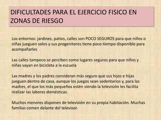 DIFICULTADES PARA EL EJERCICIO FISICO EN
ZONAS DE RIESGO

Los entornos: jardines, patios, calles son POCO SEGUROS para que niños o
niñas jueguen solos y sus progenitores tiene poco tiempo disponible para
acompañarles

Las calles tampoco se perciben como lugares seguros para que niños y
niñas vayan en bicicleta a la escuela

Las madres y los padres consideran más seguro que sus hijos e hijas
jueguen dentro de casa, aunque los juegos sean sedentarios y, para las
madres, el que los más pequeños estén viendo la televisión les facilita
realizar las labores domésticas.

Muchos menores disponen de televisión en su propia habitación. Muchas
familias comen delante del televisor.
 