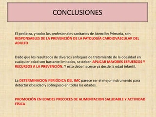 CONCLUSIONES

El pediatra, y todos los profesionales sanitarios de Atención Primaria, son
RESPONSABLES DE LA PREVENCIÓN DE LA PATOLOGÍA CARDIOVASCULAR DEL
ADULTO


Dado que los resultados de diversos enfoques de tratamiento de la obesidad en
cualquier edad son bastante limitados, se deben APLICAR MAYORES ESFUERZOS Y
RECURSOS A LA PREVENCIÓN. Y esto debe hacerse ya desde la edad infantil.


La DETERMINACION PERIÓDICA DEL IMC parece ser el mejor instrumento para
detectar obesidad y sobrepeso en todas las edades.


PROMOCIÓN EN EDADES PRECOCES DE ALIMENTACION SALUDABLE Y ACTIVIDAD
FÍSICA
 