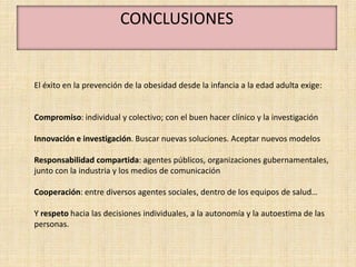 CONCLUSIONES


El éxito en la prevención de la obesidad desde la infancia a la edad adulta exige:


Compromiso: individual y colectivo; con el buen hacer clínico y la investigación

Innovación e investigación. Buscar nuevas soluciones. Aceptar nuevos modelos

Responsabilidad compartida: agentes públicos, organizaciones gubernamentales,
junto con la industria y los medios de comunicación

Cooperación: entre diversos agentes sociales, dentro de los equipos de salud…

Y respeto hacia las decisiones individuales, a la autonomía y la autoestima de las
personas.
 