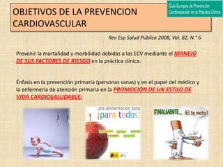 OBJETIVOS DE LA PREVENCION
CARDIOVASCULAR
                                      Rev Esp Salud Pública 2008, Vol. 82, N.° 6

Prevenir la mortalidad y morbilidad debidas a las ECV mediante el MANEJO
DE SUS FACTORES DE RIESGO en la práctica clínica.


Énfasis en la prevención primaria (personas sanas) y en el papel del médico y
la enfermería de atención primaria en la PROMOCIÓN DE UN ESTILO DE
VIDA CARDIOSALUDABLE:
 