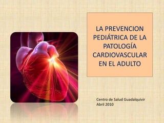 LA PREVENCION
PEDIÁTRICA DE LA
   PATOLOGÍA
CARDIOVASCULAR
  EN EL ADULTO



 Centro de Salud Guadalquivir
 Abril 2010
 