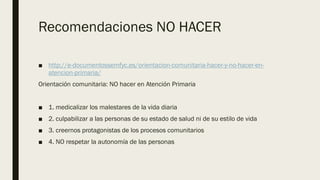 Recomendaciones NO HACER
■ http://e-documentossemfyc.es/orientacion-comunitaria-hacer-y-no-hacer-en-
atencion-primaria/
Orientación comunitaria: NO hacer en Atención Primaria
■ 1. medicalizar los malestares de la vida diaria
■ 2. culpabilizar a las personas de su estado de salud ni de su estilo de vida
■ 3. creernos protagonistas de los procesos comunitarios
■ 4. NO respetar la autonomía de las personas
 