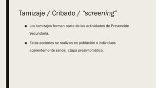 Tamizaje / Cribado / “screening”
■ Los tamizajes forman parte de las actividades de Prevención
Secundaria.
■ Estas acciones se realizan en población o individuos
aparentemente sanos. Etapa presintomática.
 