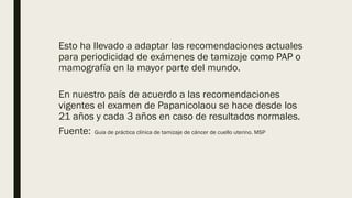 Esto ha llevado a adaptar las recomendaciones actuales
para periodicidad de exámenes de tamizaje como PAP o
mamografía en la mayor parte del mundo.
En nuestro país de acuerdo a las recomendaciones
vigentes el examen de Papanicolaou se hace desde los
21 años y cada 3 años en caso de resultados normales.
Fuente: Guia de práctica clínica de tamizaje de cáncer de cuello uterino. MSP
 