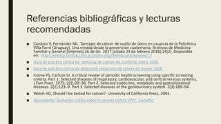 Referencias bibliográficas y lecturas
recomendadas
■ Cardozo V, Fernández ML. Tamizaje de cáncer de cuello de útero en usuarias de la Policlínica
Villa Farré (Uruguay). Una mirada desde la prevención cuaternaria. Archivos de Medicina
Familiar y General [Internet].26 de dic 2017 [citado 24 de febrero 2018];14(2). Disponible
en: http://revista.famfyg.com.ar/index.php/AMFG/article/view/17
■ Guía de práctica clínica de tamizaje de cáncer de cuello de útero. MSP.
■ Guía de práctica clínica de detección temprana de cáncer de mama. MSP.
■ Frame PS, Carlson SJ. A critical review of periodic health screening using specific screening
criteria. Part 1: Selected diseases of respiratory, cardiovascular, and central nervous systems.
J Fam Pract. 1975; 2(1):29–36. Part 2: Selected endocrine, metabolic and gastrointestinal
diseases. 2(2):123–9. Part 3. Selected diseases of the genitourinary system. 2(3):189–94.
■ Welch HG, Should I be tested for cancer? University of California Press, 2004.
■ Documento "Evalución crítica sobre la vacuna contra VPH". Sumefac
 