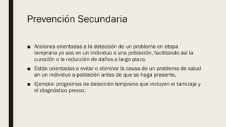 Prevención Secundaria
■ Acciones orientadas a la detección de un problema en etapa
temprana ya sea en un individuo o una población, facilitando así la
curación o la reducción de daños a largo plazo.
■ Están orientadas a evitar o eliminar la causa de un problema de salud
en un individuo o población antes de que se haga presente.
■ Ejemplo: programas de detección temprana que incluyen el tamizaje y
el diagnóstico precoz.
 