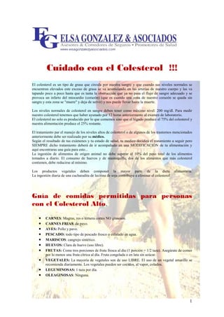 Cuidado con el Colesterol !!!
El colesterol es un tipo de grasa que circula por nuestra sangre y que cuando sus niveles normales se
encuentran elevados este exceso de grasa se va acumulando en las arterias de nuestro cuerpo y las va
tapando poco a poco hasta que es tanta la obstrucción que ya no pasa el flujo de sangre adecuado y se
provoca un infarto del miocardio (corazón) (que es cuando una zona de nuestro corazón se queda sin
sangre y esta zona se "muere" y deja de servir) y nos puede llevar hasta la muerte.

Los niveles normales de colesterol en sangre deben tener como máximo nivel: 200 mg/dl. Para medir
nuestro colesterol tenemos que haber ayunado por 12 horas anteriormente al examen de laboratorio.
El colesterol no solo es producido por lo que comemos sino que el hígado produce el 75% del colesterol y
nuestra alimentación produce el 25% restante.

El tratamiento par el manejo de los niveles altos de colesterol o de algunos de los trastornos mencionados
anteriormente debe ser realizado por su médico.
Según el resultado de tus exámenes y tu estado de salud, tu medico decidirá el tratamiento a seguir pero
SIEMPRE dicho tratamiento deberá de ir acompañado en una MODIFICACIÓN de tu alimentación y
aquí encontraras una guía para esto...
La ingestión de alimentos de origen animal no debe superar el 10% del peso total de los alimentos
tomados a diario. El consumo de huevos y de mantequilla, dos de los alimentos que más colesterol
contienen, debe reducirse al mínimo.

Los productos vegetales deben componer la mayor parte de la dieta alimentaria.
La ingestión diaria de una cucharadita de lecitina de soja contribuye a eliminar el colesterol.




Guía de comidas permitidas para personas
con el Colesterol Alto.
                      .
    •   CARNES: Magras, res o ternera cortes NO grasosos.
    •   CARNES FRIAS: de pavo.
    •   AVES: Pollo y pavo.
    •   PESCADO: todo tipo de pescado fresco o enlatado en agua.
    •   MARISCOS: cangrejo sintético.
    •   HUEVOS: Clara de huevo (uso libre).
    •   FRUTAS: Come tres porciones de fruta fresca al día (1 porción = 1/2 taza). Asegúrate de comer
        por lo menos una fruta cítrica al día. Fruta congelada o en lata sin azúcar.
    •   VEGETALES: La mayoría de vegetales son de uso LIBRE. El uso de un vegetal amarillo se
        recomienda diariamente. Los vegetales pueden ser cocidos, al vapor, colados.
    •   LEGUMINOSAS: 1 taza por día.
    •   OLEAGINOSAS: Ninguna.




                                                                                                        1
 