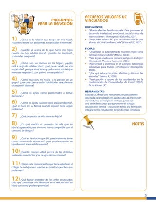 3
PREGUNTAS
PARA LA REFLEXIÓN
1) ¿Cómo es la relación que tengo con mis hijos?,
¿cuánto sé sobre sus problemas, necesidades e intereses?
2) ¿Cuánto sé acerca de lo que hacen mis hijos
cuando no hay adultos cerca?, ¿cuánto me cuentan?,
¿cuánto les pregunto?
3) ¿Cómo son las normas en mi hogar?, ¿quién
está a cargo de establecerlas?, ¿qué pasa cuando no son
respetadas?, ¿en qué situaciones y qué normas son las que
menos se respetan?, ¿por qué no son respetadas?
4) ¿Cómo reacciona mi hijo/a a la presión de un
grupo?, ¿cree que cuenta con las habilidades para plantear
una opinión distinta?
5) ¿Cómo lo ayuda como padre/madre a tomar
decisiones?
6) ¿Cómo lo ayuda cuando tiene algún problema?,
¿qué se hace en su familia cuando alguien tiene algún
problema?
7) ¿Qué proyectos de vida tiene su hijo/a?
8) ¿En qué medida el proyecto de vida que su
hijo/a ha pensado para si mismo no es compatible con el
consumo de drogas?
9) ¿Cuál es la relación que Ud. personalmente tiene
con el consumo de sustancias?, ¿qué podría aprender su
hijo de usted acerca del consumir?
10)¿Cuánto conoce usted acerca de las distintas
sustancias, sus efectos y los riesgos de su consumo?
11)¿Cómo es la comunicación que tiene usted con el
colegio de su hijo/a en relación a cómo lo/a perciben sus
profesores?
12)¿Qué factor protector de los antes enunciados
creo que constituye una debilidad en la relación con su
hijo y que usted pudiese potenciar?
NOTAS
RECURSOS VALORAS UC
VINCULADOS
DOCUMENTOS:
• “Alianza efectiva familia escuela: Para promover el
desarrollo intelectual, emocional, social y ético de
los estudiantes”(Romagnoli y Gallardo, 2007).
• “Propuestas Valoras UC para la construcción de una
alianza efectiva familia escuela”(Valoras UC, 2007).
FICHAS:
• “Desarrollar la autoestima de nuestros hijos: tarea
familiar imprescindible”(Milicic, 2003).
• “Para lograr una buena comunicación con los hijos”
(Romagnoli, Morales, Kuzmanic, 2006)
• “Agresividad y Violencia en el Colegio: Estrategias
educativas para Padres y Profesores” (Romagnoli,
2007).
• “¿Por qué educar lo social, afectivo y ético en las
escuelas?”(Mena, A, 2008).
• “Participación y apoyo de los apoderados en la
conformación de Comunidades de Curso” (2007).
Ficha Valoras UC.
HERRAMIENTAS:
Valoras UC ofrece una herramienta especialmente
diseñada para trabajar con apoderados la prevención
de conductas de riesgo en los hijos, junto con
una serie de recursos para promover el trabajo
colaborativo familia – escuela en torno a la formación
integral de los estudiantes desde diversas temáticas.
 