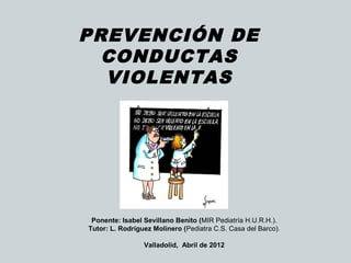 PREVENCIÓN DE
CONDUCTAS
VIOLENTAS
 
Ponente: Isabel Sevillano Benito (MIR Pediatría H.U.R.H.).
Tutor: L. Rodríguez Molinero (Pediatra C.S. Casa del Barco).
Valladolid, Abril de 2012
 