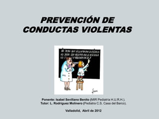 PREVENCIÓN DE
CONDUCTAS VIOLENTAS
Ponente: Isabel Sevillano Benito (MIR Pediatría H.U.R.H.).
Tutor: L. Rodríguez Molinero (Pediatra C.S. Casa del Barco).
Valladolid, Abril de 2012
 