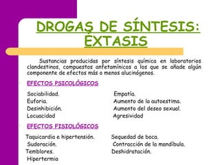 DROGAS DE SÍNTESIS:
ÉXTASIS
Sustancias producidas por síntesis química en laboratorios
clandestinos, compuestos anfetamínicos a los que se añade algún
componente de efectos más o menos alucinógenos.
 EFECTOS PSICOLÓGICOS
Sociabilidad. Empatía.
Euforia. Aumento de la autoestima.
Desinhibición. Aumento del deseo sexual.
Locuacidad Agresividad
 EFECTOS FISIOLÓGICOS
Taquicardia e hipertensión. Sequedad de boca.
Sudoración. Contracción de la mandíbula.
Temblores. Deshidratación.
Hipertermia
 
