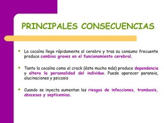 PRINCIPALES CONSECUENCIAS
 La cocaína llega rápidamente al cerebro y tras su consumo frecuente
produce cambios graves en el funcionamiento cerebral.
 Tanto la cocaína como el crack (éste mucho más) produce dependencia
y altera la personalidad del individuo. Puede aparecer paranoia,
alucinaciones y psicosis
 Cuando se inyecta aumentan los riesgos de infecciones, trombosis,
abscesos y septicemias.
 