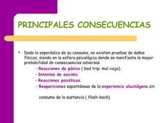 PRINCIPALES CONSECUENCIAS
 Dado lo esporádico de su consumo, no existen pruebas de daños
físicos, siendo en la esfera psicológica donde se manifiesta la mayor
probabilidad de consecuencias adversas.
- Reacciones de pánico ( bad trip: mal viaje).
- Intentos de suicidio.
- Reacciones psicóticas.
- Reapariciones espontáneas de la experiencia alucinógena sin
consumo de la sustancia ( flash-back).
 