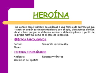 HEROÍNA
Se conoce con el nombre de opiáceos a una familia de sustancias que
tienen en común su emparentamiento con el opio, bien porque derivan
de él o bien porque se elaboran mediante síntesis química a partir de
la propia morfina, como es el caso de la heroína.
 EFECTOS PSICOLÓGICOS
Euforia Sensación de bienestar
Placer
 EFECTOS FISIOLÓGICOS
Analgesia Náuseas y vómitos
Inhibición del apetito
 