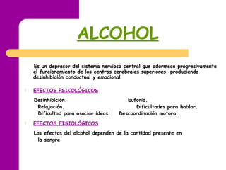 ALCOHOL
Es un depresor del sistema nervioso central que adormece progresivamente
el funcionamiento de los centros cerebrales superiores, produciendo
desinhibición conductual y emocional
 EFECTOS PSICOLÓGICOS
Desinhibición. Euforia.
Relajación. Dificultades para hablar.
Dificultad para asociar ideas Descoordinación motora.
 EFECTOS FISIOLÓGICOS
Los efectos del alcohol dependen de la cantidad presente en
la sangre
 
 