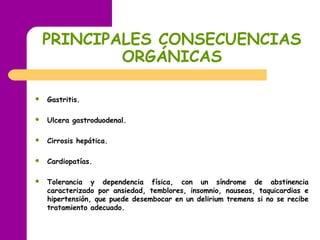 PRINCIPALES CONSECUENCIAS
ORGÁNICAS
 Gastritis.
 Ulcera gastroduodenal.
 Cirrosis hepática.
 Cardiopatías.
 Tolerancia y dependencia física, con un síndrome de abstinencia
caracterizado por ansiedad, temblores, insomnio, nauseas, taquicardias e
hipertensión, que puede desembocar en un delirium tremens si no se recibe
tratamiento adecuado.
 