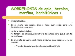 SOBREDOSIS de opio, heroína,
morfina, barbitúricos :
 
 Avisar al médico
 Si el sujeto aún respira bien y tiene buen pulso, pero está
inconsciente o comatoso:
- No darle nada de beber,
- No tenderlo de espaldas, sino volverlo de costado para que, si vomita,
no se ahogue.
 Si el sujeto se vuelve azul, tiene dificultad para respirar o ya no
respira:
- Proceder inmediatamente a la respiración artificial
 