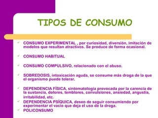 TIPOS DE CONSUMO
 CONSUMO EXPERIMENTAL , por curiosidad, diversión, imitación de
modelos que resultan atractivos. Se produce de forma ocasional.
 CONSUMO HABITUAL
 CONSUMO COMPULSIVO, relacionado con el abuso.
 SOBREDOSIS, intoxicación aguda, se consume más droga de la que
el organismo puede tolerar.
 DEPENDENCIA FÍSICA, sintomatología provocada por la carencia de
la sustancia, dolores, temblores, convulsiones, ansiedad, angustia,
irritabilidad, etc.
 DEPENDENCIA PSÍQUICA, deseo de seguir consumiendo por
experimentar el vacío que deja el uso de la droga.
 POLICONSUMO
 