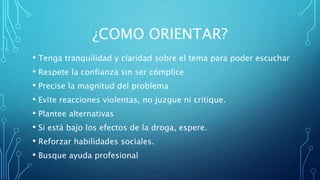 ¿COMO ORIENTAR?
• Tenga tranquilidad y claridad sobre el tema para poder escuchar
• Respete la confianza sin ser cómplice
• Precise la magnitud del problema
• Evite reacciones violentas, no juzgue ni critique.
• Plantee alternativas
• Si está bajo los efectos de la droga, espere.
• Reforzar habilidades sociales.
• Busque ayuda profesional
 