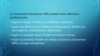 Las Sustancias Psicoactivas (SPA) pueden tener diferentes
clasificaciones
• Según su origen: Pueden ser sintéticas o naturales.
• Según sus efectos en el sistema nervioso central: Pueden ser
alucinógenas, estimulantes o depresoras.
• Según su situación legal: Pueden ser licitas o ilícitas.
• Según la novedad: Pueden ser nuevas sustancias psicoactivas
(NPS) y drogas emergentes.
 