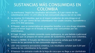 SUSTANCIAS MÁS CONSUMIDAS EN
COLOMBIA
1. La marihuana: Según los resultados del estudio, 8,3 por ciento de los
colombianos entre 12 y 65 años la han consumido alguna vez en su vida
2. La cocaína: En Colombia, que es el mayor productor de esta droga en el
mundo, 2,07 por ciento de los colombianos han usado cocaína, equivalente a
unas 474.900 personas.
3. El Popper: que se comercializa en pequeñas botellas y es una droga inhalable,
ocupa el tercer lugar en el listado de drogas más consumidas por los
colombianos.
4. El Yagé: El yagé, también conocido como ayahuasca, es una bebida tradicional
indígena que se prepara en varios países de Sudamérica, entre esos Colombia.
5. Éxtasis o MDMA: El Estudio del Ministerio de Justicia señala que 0,69 por
ciento de las personas lo han consumido alguna vez.
6. LSD: Una sustancia psicoactiva sintética, Los resultados señalan que 0,64 por
ciento de los colombianos la ha usado.
7. El bazuco: Un extracto crudo de la hoja de coca que no llega a ser clorhidrato
 