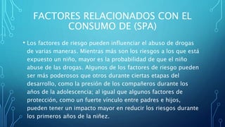 FACTORES RELACIONADOS CON EL
CONSUMO DE (SPA)
• Los factores de riesgo pueden influenciar el abuso de drogas
de varias maneras. Mientras más son los riesgos a los que está
expuesto un niño, mayor es la probabilidad de que el niño
abuse de las drogas. Algunos de los factores de riesgo pueden
ser más poderosos que otros durante ciertas etapas del
desarrollo, como la presión de los compañeros durante los
años de la adolescencia; al igual que algunos factores de
protección, como un fuerte vínculo entre padres e hijos,
pueden tener un impacto mayor en reducir los riesgos durante
los primeros años de la niñez.
 