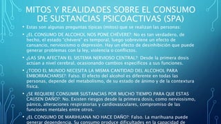 MITOS Y REALIDADES SOBRE EL CONSUMO
DE SUSTANCIAS PSICOACTIVAS (SPA)
• Estas son algunas preguntas típicas (mitos) que se realizan las personas:
• ¿EL CONSUMO DE ALCOHOL NOS PONE CHÉVERE?: No es tan verdadero, de
hecho, el estado “chévere” es temporal, luego sobreviene un efecto de
cansancio, nerviosismo o depresión. Hay un efecto de desinhibición que puede
generar problemas con la ley, violencia o conflictos.
• ¿LAS SPA AFECTAN EL SISTEMA NERVIOSO CENTRAL?: Desde la primera dosis
actúan a nivel cerebral, ocasionando cambios específicos a sus funciones.
• ¿TODO EL MUNDO NECESITA LA MISMA CANTIDAD DEL ALCOHOL PARA
EMBORRACHARSE?: Falso. El efecto del alcohol es diferente en todas las
personas, depende del metabolismo, de su estado de ánimo y de la contextura
física.
• ¿SE REQUIERE CONSUMIR SUSTANCIAS POR MUCHO TIEMPO PARA QUE ESTAS
CAUSEN DAÑO?: No. Existen riesgos desde la primera dosis, como nerviosismo,
pánico, alteraciones respiratorias y cardiovasculares, compromiso de las
funciones mentales entre otros.
• ¿EL CONSUMO DE MARIHUANA NO HACE DAÑO?: Falso. La marihuana puede
generar dependencia. Su consumo produce dificultades en la capacidad de
 