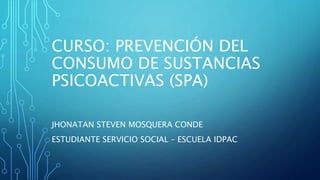 CURSO: PREVENCIÓN DEL
CONSUMO DE SUSTANCIAS
PSICOACTIVAS (SPA)
JHONATAN STEVEN MOSQUERA CONDE
ESTUDIANTE SERVICIO SOCIAL – ESCUELA IDPAC
 