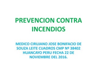 PREVENCION CONTRA
INCENDIOS
MEDICO CIRUJANO JOSE BONIFACIO DE
SOUZA LEITE CUADROS CMP Nº 38402
HUANCAYO PERU FECHA 22 DE
NOVIEMBRE DEL 2016.
 