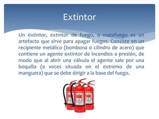 Un extintor, extintor de fuego, o matafuego es un
artefacto que sirve para apagar fuegos. Consiste en un
recipiente metálico (bombona o cilindro de acero) que
contiene un agente extintor de incendios a presión, de
modo que al abrir una válvula el agente sale por una
boquilla (a veces situada en el extremo de una
manguera) que se debe dirigir a la base del fuego.
Extintor
 