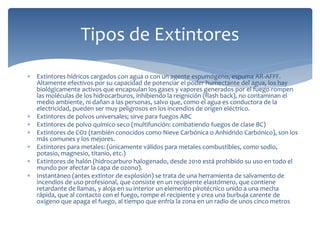  Extintores hídricos cargados con agua o con un agente espumógeno, espuma AR-AFFF.
Altamente efectivos por su capacidad de potenciar el poder humectante del agua, los hay
biológicamente activos que encapsulan los gases y vapores generados por el fuego rompen
las moléculas de los hidrocarburos, inhibiendo la reignición (flash back), no contaminan el
medio ambiente, ni dañan a las personas, salvo que, como el agua es conductora de la
electricidad, pueden ser muy peligrosos en los incendios de origen eléctrico.
 Extintores de polvos universales; sirve para fuegos ABC
 Extintores de polvo químico seco (multifunción: combatiendo fuegos de clase BC)
 Extintores de CO2 (también conocidos como Nieve Carbónica o Anhidrido Carbónico), son los
más comunes y los mejores.
 Extintores para metales: (únicamente válidos para metales combustibles, como sodio,
potasio, magnesio, titanio, etc.)
 Extintores de halón (hidrocarburo halogenado, desde 2010 está prohibido su uso en todo el
mundo por afectar la capa de ozono).
 Instantáneo (antes extintor de explosión) se trata de una herramienta de salvamento de
incendios de uso profesional, que consiste en un recipiente elastómero, que contiene
retardante de llamas, y aloja en su interior un elemento pirotécnico unido a una mecha
rápida, que al contacto con el fuego, rompe el recipiente y crea una burbuja carente de
oxígeno que apaga el fuego, al tiempo que enfría la zona en un radio de unos cinco metros
Tipos de Extintores
 