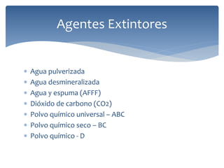 Agua pulverizada
 Agua desmineralizada
 Agua y espuma (AFFF)
 Dióxido de carbono (CO2)
 Polvo químico universal – ABC
 Polvo químico seco – BC
 Polvo químico - D
Agentes Extintores
 