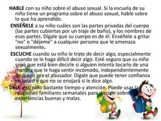 HABLE con su niño sobre el abuso sexual. Si la escuela de su
niño tiene un programa sobre el abuso sexual, hable sobre
lo que ha aprendido.
ENSÉÑELE a su niño cuáles son las partes privadas del cuerpo
(las partes cubiertas por un traje de baño), y los nombres de
esas partes. Dígale que su cuerpo es de él. Enséñele a gritar
"no" o "déjeme" a cualquier persona que le amenaza
sexualmente.
ESCUCHE cuando su niño le trate de decir algo, especialmente
cuando se le haga difícil decir algo. Esté seguro que su niño
sepa que está bien decirle si alguien intenta tocarlo de una
manera que le haga sentir incómodo, independientemente
de quien sea el abusador. Dígale que puede tener confianza
en usted y que no se enojará si le dice algo.
DÉLE a su niño bastante tiempo y atención. Puede usar las
reuniones familiares semanales para discutir sobre las
experiencias buenas y malas.
 