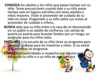 CONOZCA los adultos y los niños que pasan tiempo con su
niño. Tome precauciones cuando deje a su niño pasar
tiempo solo en lugares extraños con otros adultos o
niños mayores. Visite el proveedor de cuidado de su
niño sin aviso. Pregúntele a su niño sobre sus visitas al
proveedor de cuidado o niñero.
NUNCA deje que su niño entre a la casa de un desconocido
sin un padre o un adulto de confianza. Las ventas de
puerta en puerta para levantar fondos son un riesgo, en
particular para los niños solos.
PREGUNTE si la escuela de su niño tiene un programa para
prevenir el abuso para los maestros y niños. Si no existe
uno, empiece un programa.
DÍGALE a las autoridades si sospecha que alguien esté
abusando su niño o a un niño de otra persona
 