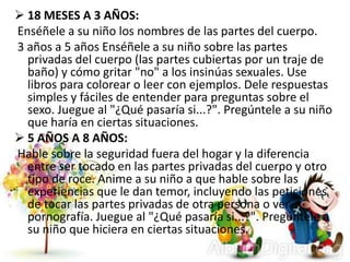  18 MESES A 3 AÑOS:
Enséñele a su niño los nombres de las partes del cuerpo.
3 años a 5 años Enséñele a su niño sobre las partes
privadas del cuerpo (las partes cubiertas por un traje de
baño) y cómo gritar "no" a los insinúas sexuales. Use
libros para colorear o leer con ejemplos. Dele respuestas
simples y fáciles de entender para preguntas sobre el
sexo. Juegue al "¿Qué pasaría si...?". Pregúntele a su niño
que haría en ciertas situaciones.
 5 AÑOS A 8 AÑOS:
Hable sobre la seguridad fuera del hogar y la diferencia
entre ser tocado en las partes privadas del cuerpo y otro
tipo de roce. Anime a su niño a que hable sobre las
experiencias que le dan temor, incluyendo las peticiones
de tocar las partes privadas de otra persona o ver
pornografía. Juegue al "¿Qué pasaría si...?". Pregúntele a
su niño que hiciera en ciertas situaciones.
 
