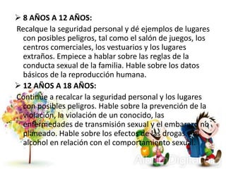  8 AÑOS A 12 AÑOS:
Recalque la seguridad personal y dé ejemplos de lugares
con posibles peligros, tal como el salón de juegos, los
centros comerciales, los vestuarios y los lugares
extraños. Empiece a hablar sobre las reglas de la
conducta sexual de la familia. Hable sobre los datos
básicos de la reproducción humana.
 12 AÑOS A 18 AÑOS:
Continúe a recalcar la seguridad personal y los lugares
con posibles peligros. Hable sobre la prevención de la
violación, la violación de un conocido, las
enfermedades de transmisión sexual y el embarazo no
planeado. Hable sobre los efectos de las drogas y el
alcohol en relación con el comportamiento sexual.
 