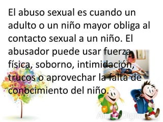 El abuso sexual es cuando un
adulto o un niño mayor obliga al
contacto sexual a un niño. El
abusador puede usar fuerza
física, soborno, intimidación,
trucos o aprovechar la falta de
conocimiento del niño.
 