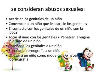se consideran abusos sexuales:
• Acariciar los genitales de un niño
• Convencer a un niño que le acaricie los genitales
• El contacto con los genitales de un niño con la
boca
• Tocar al niño con los genitales • Penetrar la vagina
o el ano de un niño
• Enseñarle los genitales a un niño
• Enseñarle pornografía a un niño
• Utilizar a un niño como modelo para hacer la
pornografía
 
