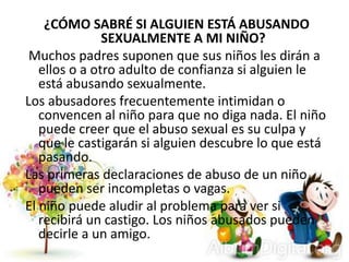 ¿CÓMO SABRÉ SI ALGUIEN ESTÁ ABUSANDO
SEXUALMENTE A MI NIÑO?
Muchos padres suponen que sus niños les dirán a
ellos o a otro adulto de confianza si alguien le
está abusando sexualmente.
Los abusadores frecuentemente intimidan o
convencen al niño para que no diga nada. El niño
puede creer que el abuso sexual es su culpa y
que le castigarán si alguien descubre lo que está
pasando.
Las primeras declaraciones de abuso de un niño
pueden ser incompletas o vagas.
El niño puede aludir al problema para ver si
recibirá un castigo. Los niños abusados pueden
decirle a un amigo.
 